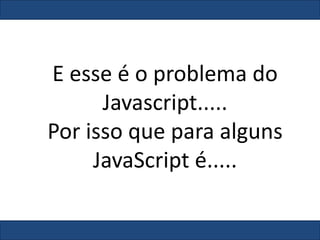 E esse é o problema do
Javascript.....
Por isso que para alguns
JavaScript é.....
 