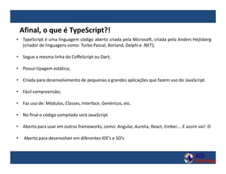 • TypeScript é uma linguagem código aberto criada pela Microsoft, criada pelo Anders Hejlsberg
(criador de linguagens como: Turbo Pascal, Borland, Delphi e .NET);
• Segue a mesma linha do CoffeScript ou Dart;
• Possui tipagem estática;
• Criada para desenvolvimento de pequenas a grandes aplicações que fazem uso do JavaScript.
• Fácil compreensão;
• Faz uso de: Módulos, Classes, Interface, Genéricos, etc.
• No final o código compilado será JavaScript
• Aberto para usar em outros frameworks, como: Angular, Aurelia, React, Ember.... E assim vai! :D
• Aberto para desenvolver em diferentes IDE’s e SO’s
Afinal, o que é TypeScript?!
 