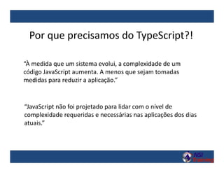 Por que precisamos do TypeScript?!
“À medida que um sistema evolui, a complexidade de um
código JavaScript aumenta. A menos que sejam tomadas
medidas para reduzir a aplicação.”
“JavaScript não foi projetado para lidar com o nível de
complexidade requeridas e necessárias nas aplicações dos dias
atuais.”
 