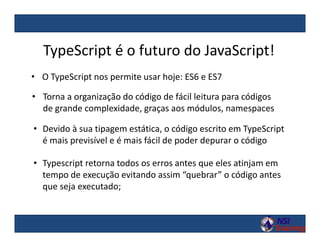 • O TypeScript nos permite usar hoje: ES6 e ES7
TypeScript é o futuro do JavaScript!
• Torna a organização do código de fácil leitura para códigos
de grande complexidade, graças aos módulos, namespaces
• Devido à sua tipagem estática, o código escrito em TypeScript
é mais previsível e é mais fácil de poder depurar o código
• Typescript retorna todos os erros antes que eles atinjam em
tempo de execução evitando assim “quebrar” o código antes
que seja executado;
 