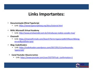 Links Importantes:
• Documentação Oficial TypeScript
• Link: https://www.typescriptlang.org/docs/tutorial.html
• MVA: Microsoft Virtual Academy
• Link: http://www.erickwendel.com.br/introducao-nodejs-vscode-mva/
• Blog: Code4Coders
• Link: https://code4coders.wordpress.com/2017/01/11/conhecendo-
typescript/
• Channel9
• Link: https://channel9.msdn.com/Search?term=typescript#ch9Search&lang-
en=en&pubDate=year
• Canal Youtube: Glaucia Lemos
• Link: https://www.youtube.com/user/l32759?sub_confirmation=1
 