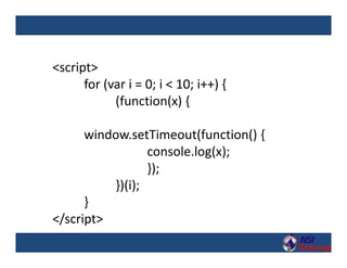 <script>
for (var i = 0; i < 10; i++) {
(function(x) {
window.setTimeout(function() {
console.log(x);
});
})(i);
}
</script>
 