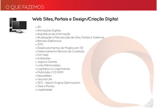 O QUE FAZEMOS

        Web Sites, Portais e Design/Criação Digital
         » 3D
         » Animações Digitais
         » Arquitetura da Informação
         » Atualização e Manutenção de Sites, Portais e Sistemas
         » Banners Eletrônicos
         » CMS
         » Desenvolvimentos de Projetos em 3D
         » Gerenciamento Remoto de Conteúdo
         » Hot Sites
         » Ilustrações
         » Jogos e Games
         » Links Patrocinados
         » Logotipos ou Logomarcas
         » Multimídia / CD-ROM
         » Newsletters
         » Second Life
         » SEO - Search Engine Optimization
         » Sites e Portais
         » Usabilidade
 