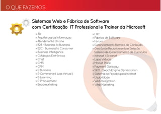 O QUE FAZEMOS

        Sistemas Web e Fábrica de Software
        com Certificação IT Professional e Trainer da Microsoft
         » 3D                            » ERP
         » Arquitetura da Informaçao     » Fábrica de Software
         » Atendimento On-line           » Fórum
         » B2B - Business to Business    » Gerenciamento Remoto de Conteúdo
         » B2C - Business to Consumer    » Gestão de Recrutamento e Seleção
         » Business Intelligence         - Sistema de Gerenciamento de Currículos
         » Catálogos Eletrônicos         » Intranet / Extranet
         » Chat                          » Lojas Virtuais
         » CMS                           » Market Place
         » CRM                           » Payment Gateway
         » E-Business                    » SEO - Seach Engine Optimization
         » E-Commerce ( Loja Virtual )   » Sistema de Pedidos pela Internet
         » E-Learning                    » Usabilidade
         » E-Procurement                 » Web Integration
         » Endomarketing                 » Web Marketing
 