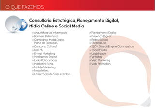 O QUE FAZEMOS

       Consultoria Estratégica, Planejamento Digital,
       Mídia Online e Social Media
         » Arquitetura da Informaçao       » Planejamento Digital
         » Banners Eletrônicos             » Presença Digital
         » Campanha Midia Digital          » Redes Sociais
         – Plano de Execução               » Second Life
         » Concurso Cultural               » SEO - Search Engine Optimization
         » DHTML                           » Social Media
         » E-mail Marketing                » Usabilidade
         » Inteligencia Digital            » Vinhetas
         » Links Patrocinados              » Web Marketing
         » Marketing Viral                 » Web Promotion
         » Mobile Marketing
         » Newsletters
         » Otimizaçao de Sites e Portais
 