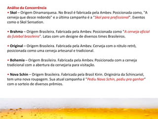 Análise da Concorrência
• Skol – Origem Dinamarquesa. No Brasil é fabricada pela Ambev. Posicionada como, "A
cerveja que desce redondo" e a última campanha é a "Skol para profissional". Eventos
como o Skol Sensation.
• Brahma – Origem Brasileira. Fabricada pela Ambev. Posicionada como "A cerveja oficial
do futebol brasileiro". Latas com um designe de diversos times Brasileiros.
• Original – Origem Brasileira. Fabricada pela Ambev. Cerveja com o rótulo retrô,
posicionada como uma cerveja artesanal e tradicional.
• Bohemia – Origem Brasileira. Fabricada pela Ambev. Posicionada com a cerveja
tradicional com a abertura da cervejaria para visitação.
• Nova Schin – Origem Brasileira. Fabricada pela Brasil Kirin. Originária da Schincariol,
tem uma nova roupagem. Sua atual campanha é "Pediu Nova Schin, pediu pra ganhar"
com o sorteio de diversos prêmios.
 