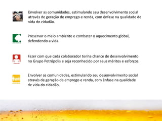 Envolver as comunidades, estimulando seu desenvolvimento social
através de geração de emprego e renda, com ênfase na qualidade de
vida do cidadão.
Preservar o meio ambiente e combater o aquecimento global,
defendendo a vida.
Fazer com que cada colaborador tenha chance de desenvolvimento
no Grupo Petrópolis e seja reconhecido por seus méritos e esforços.
Envolver as comunidades, estimulando seu desenvolvimento social
através de geração de emprego e renda, com ênfase na qualidade
de vida do cidadão.
 
