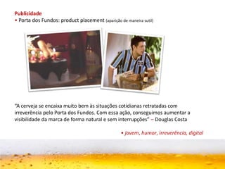 Publicidade
• Porta dos Fundos: product placement (aparição de maneira sutil)
“A cerveja se encaixa muito bem às situações cotidianas retratadas com
irreverência pelo Porta dos Fundos. Com essa ação, conseguimos aumentar a
visibilidade da marca de forma natural e sem interrupções” – Douglas Costa
• jovem, humor, irreverência, digital
 