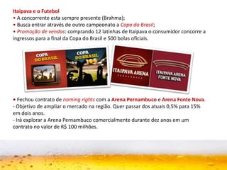 Itaipava e o Futebol
• A concorrente esta sempre presente (Brahma);
• Busca entrar através de outro campeonato a Copa do Brasil;
• Promoção de vendas: comprando 12 latinhas de Itaipava o consumidor concorre a
ingressos para a final da Copa do Brasil e 500 bolas oficiais.
• Fechou contrato de naming rights com a Arena Pernambuco e Arena Fonte Nova.
- Objetivo de ampliar o mercado na região. Quer passar dos atuais 0,5% para 15%
em dois anos.
- Irá explorar a Arena Pernambuco comercialmente durante dez anos em um
contrato no valor de R$ 100 milhões.
 