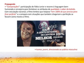 Propaganda
• “Comparações”: participação de Fábio Junior e recorre à linguagem bem-
humorada e cervejeira para fortalecer os atributos de qualidade e sabor da bebida.
Com veiculação nacional, o filme lembra que Itaipava “tem 100% do que precisa para
ficar perfeita” e a compara com situações que também chegariam a perfeição se
fossem como mostra o filme.
• humor, jovem, direcionada ao público masculino
 