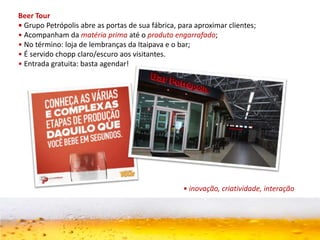 Beer Tour
• Grupo Petrópolis abre as portas de sua fábrica, para aproximar clientes;
• Acompanham da matéria prima até o produto engarrafado;
• No término: loja de lembranças da Itaipava e o bar;
• É servido chopp claro/escuro aos visitantes.
• Entrada gratuita: basta agendar!
• inovação, criatividade, interação
 