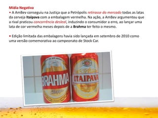 Mídia Negativa
• A AmBev conseguiu na Justiça que a Petrópolis retirasse do mercado todas as latas
da cerveja Itaipava com a embalagem vermelha. Na ação, a AmBev argumentou que
a rival praticou concorrência desleal, induzindo o consumidor a erro, ao lançar uma
lata de cor vermelha meses depois de a Brahma ter feito o mesmo.
• Edição limitada das embalagens havia sido lançada em setembro de 2010 como
uma versão comemorativa ao campeonato de Stock Car.
 