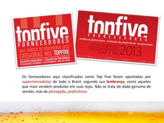Os fornecedores aqui classificados como Top Five foram apontados por
supermercadistas de todo o Brasil, segundo sua lembrança, como aqueles
que mais vendem produtos em suas lojas. Não se trata de dado genuíno de
vendas, mas de percepção, preferência.
 