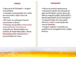 FORÇAS FRAQUEZAS
• Água pura de Petrópolis = imagem
de qualidade;
• Inovação e preocupação com saúde
do consumidor: latão e lacre de
alumínio;
• 6ª maior no ranking de maiores
anunciantes no Brasil;
• Presença nos grandes campeonatos
automobilísticos nacionais e a
utilização por Naming Rights nos
estádios de Fonte Nova (BA) e Arena
Pernambuco (PE) impulsionam a
personalidade da marca.
• Marca de produto popularesco;
• Apresenta orgulho da utilização da
água de Petrópolis, porém águas das
fábricas Alagoinhas(BA), Boituva(SP) e
Rondonópolis(MT) são de Petrópolis?
• A popularização da marca pode
diminuir o valor e a percepção das
marcas Premium.
• Imagem negativa: associada aos
problemas de sonegação fiscal / plágio
Brahma.
 