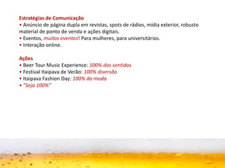 Estratégias de Comunicação
• Anúncio de página dupla em revistas, spots de rádios, mídia exterior, robusto
material de ponto de venda e ações digitais.
• Eventos, muitos eventos! Para mulheres, para universitários.
• Interação online.
Ações
• Beer Tour Music Experience: 100% dos sentidos
• Festival Itaipava de Verão: 100% diversão
• Itaipava Fashion Day: 100% da moda
• “Seja 100%”
 