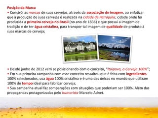 Posição da Marca
• Constrói as marcas de suas cervejas, através da associação de imagem, ao enfatizar
que a produção de suas cervejas é realizada na cidade de Petrópolis, cidade onde foi
produzida a primeira cerveja no Brasil (no ano de 1836) e que possui a imagem de
tradição e de ter água cristalina, para transpor tal imagem de qualidade de produto à
suas marcas de cerveja;
• Desde junho de 2012 vem se posicionando com o conceito, “Itaipava, a Cerveja 100%”;
• Em sua primeira campanha com esse conceito ressaltou que é feita com ingredientes
100% selecionados, usa água 100% cristalina e é uma das únicas no mundo que utilizam
100% do tempo ideal para fabricar cerveja;
• Sua campanha atual faz comparações com situações que poderiam ser 100%. Além das
propagandas protagonizadas pelo humorista Marcelo Adnet.
 