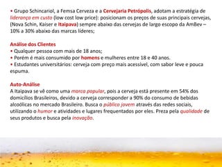 • Grupo Schincariol, a Femsa Cerveza e a Cervejaria Petrópolis, adotam a estratégia de
liderança em custo (low cost low price): posicionam os preços de suas principais cervejas,
(Nova Schin, Kaiser e Itaipava) sempre abaixo das cervejas de largo escopo da AmBev –
10% a 30% abaixo das marcas líderes;
Análise dos Clientes
• Qualquer pessoa com mais de 18 anos;
• Porém é mais consumido por homens e mulheres entre 18 e 40 anos.
• Estudantes universitários: cerveja com preço mais acessível, com sabor leve e pouca
espuma.
Auto-Análise
A Itaipava se vê como uma marca popular, pois a cerveja está presente em 54% dos
domicílios Brasileiros, devido a cerveja corresponder a 90% do consumo de bebidas
alcoólicas no mercado Brasileiro. Busca o público jovem através das redes sociais,
utilizando o humor e atividades e lugares frequentados por eles. Preza pela qualidade de
seus produtos e busca pela inovação.
 
