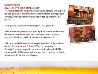 Linha Premium
2001: “A cerveja sem comparação!”
• Ações: Botequim Itaipava, que procura agregar um público
de alto potencial em um ambiente totalmente alinhado com
a marca, onde são comercializados todos os produtos da
marca;
• 2006: MG. “Bar Sem Comparação”. 700 pessoas.
• Focando na experiência, a marca patrocina uma infinidade
de eventos alinhados com seu conceito, como shows e
esportes: Stock Car, GT3 Championship, Fórmula 3.
• No ano de 2008 a cerveja Itaipava Premium, foi escolhida
como “Produto do Ano” Brasil 2008, na categoria
Cerveja Premium, segundo pesquisa realizada pelo IBOPE,
com mais de 5000 consumidores, em cinco capitais do Brasil,
pela inovação de sua embalagem.
 