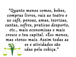  
“Quanto menos comes, bebes,
compras livros, vais ao teatro e
ao café, pensas, amas, teorizas,
cantas, sofres, praticas desporto,
etc., mais economizas e mais
cresce o teu capital. «És» menos,
mas «tens» mais. Assim todas as
paixões e atividades são
tragadas pela cobiça.”
 