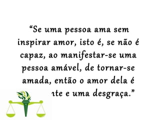  
“Se uma pessoa ama sem
inspirar amor, isto é, se não é
capaz, ao manifestar-se uma
pessoa amável, de tornar-se
amada, então o amor dela é
impotente e uma desgraça.”
 