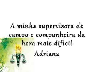  
 
A minha supervisora de
campo e companheira da
hora mais difícil
Adriana
 