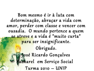  
 
Bom mesmo é ir à luta com
determinação, abraçar a vida com
amor, perder com classe e vencer com
ousadia. O mundo pertence a quem
se atreve e a vida é "muito curta"
para ser insignificante.
Obrigado.
José Ricardo Gonçalves
Bacharel em Serviço Social
Turma 2010 – UNIP
 