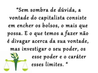  “Sem sombra de dúvida, a
vontade do capitalista consiste
em encher os bolsos, o mais que
possa. E o que temos a fazer não
é divagar acerca da sua vontade,
mas investigar o seu poder, os
limites desse poder e o caráter
desses limites. “
 