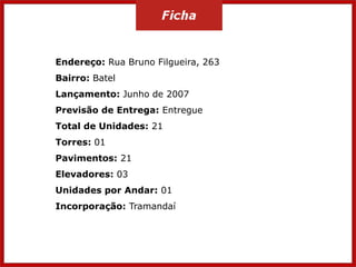 Endereço: Rua Bruno Filgueira, 263
Bairro: Batel
Lançamento: Junho de 2007
Previsão de Entrega: Entregue
Total de Unidades: 21
Torres: 01
Pavimentos: 21
Elevadores: 03
Unidades por Andar: 01
Incorporação: Tramandaí
 
