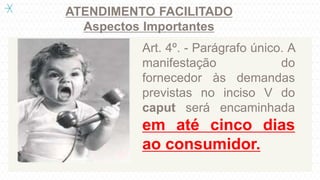ATENDIMENTO FACILITADO
Aspectos Importantes
Art. 4º. - Parágrafo único. A
manifestação do
fornecedor às demandas
previstas no inciso V do
caput será encaminhada
em até cinco dias
ao consumidor.
 