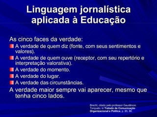 Linguagem jornalística aplicada à Educação As cinco faces da verdade: A verdade de quem diz (fonte, com seus sentimentos e valores). A verdade de quem ouve (receptor, com seu repertório e interpretação valorativa). A verdade do momento. A verdade do lugar. A verdade das circunstâncias. A verdade maior sempre vai aparecer, mesmo que tenha cinco lados. Brecht, citado pelo professor Gaudêncio Torquato, in  Tratado de Comunicação Organizacional e Política , p. 85, 86 