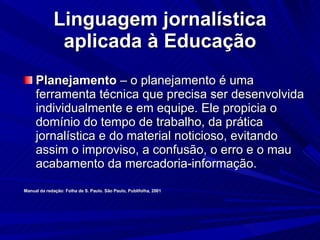 Linguagem jornalística aplicada à Educação Planejamento  – o planejamento é uma ferramenta técnica que precisa ser desenvolvida individualmente e em equipe. Ele propicia o domínio do tempo de trabalho, da prática jornalística e do material noticioso, evitando assim o improviso, a confusão, o erro e o mau acabamento da mercadoria-informação. Manual da redação: Folha de S. Paulo. São Paulo, Publifolha, 2001 