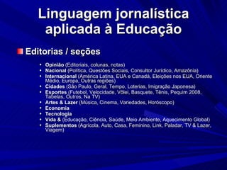 Linguagem jornalística aplicada à Educação Editorias / seções Opinião  (Editoriais, colunas, notas)‏ Nacional  (Política, Questões Sociais, Consultor Jurídico, Amazônia)‏ Internacional  (América Latina, EUA e Canadá, Eleições nos EUA, Oriente Médio, Europa, Outras regiões)‏ Cidades  (São Paulo, Geral, Tempo, Loterias, Imigração Japonesa)‏ Esportes  (Futebol, Velocidade, Vôlei, Basquete, Tênis, Pequim 2008, Tabelas, Outros, Na TV)‏ Artes & Lazer  (Música, Cinema, Variedades, Horóscopo)‏ Economia Tecnologia  Vida &  (Educação, Ciência, Saúde, Meio Ambiente, Aquecimento Global)‏ Suplementos  (Agrícola, Auto, Casa, Feminino, Link, Paladar, TV & Lazer, Viagem)‏ 