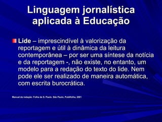 Linguagem jornalística aplicada à Educação Lide  – imprescindível à valorização da reportagem e útil à dinâmica da leitura contemporânea – por ser uma síntese da notícia e da reportagem -, não existe, no entanto, um modelo para a redação do texto do lide. Nem pode ele ser realizado de maneira automática, com escrita burocrática. Manual da redação: Folha de S. Paulo. São Paulo, Publifolha, 2001 