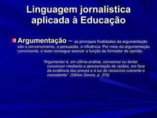 Linguagem jornalística aplicada à Educação Argumentação  –  as principais finalidades da argumentação são o convencimento, a persuasão, a influência. Por meio da argumentação convincente, o texto consegue exercer a função de formador de opinião. “ Argumentar é, em última análise, convencer ou tentar convencer mediante a apresentação de razões, em face da evidência das provas e à luz do raciocínio coerente e consistente”. (Othon Garcia, p. 370)‏ 