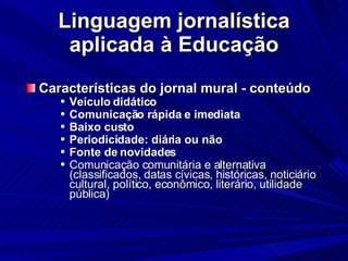 Linguagem jornalística aplicada à Educação Características do jornal mural - conteúdo Veículo didático Comunicação rápida e imediata Baixo custo Periodicidade: diária ou não Fonte de novidades Comunicação comunitária e alternativa (classificados, datas cívicas, históricas, noticiário cultural, político, econômico, literário, utilidade pública)‏ 