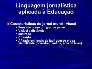 Linguagem jornalística aplicada à Educação Características do jornal mural - visual Pensado como um grande painel Visível a distância Ilustrado Colorido Afixado em locais de fácil acesso e boa visibilidade (corredor, cantina, área de lazer)‏ 