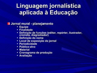 Linguagem jornalística aplicada à Educação Jornal mural - planejamento Equipe Finalidade Definição de funções (editor, repórter, ilustrador, cronista, diagramador)‏ Definição do nome Local de exposição do jornal Periodicidade Público-alvo Material Cronograma de produção Avaliação 