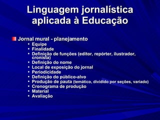 Linguagem jornalística aplicada à Educação Jornal mural - planejamento Equipe Finalidade Definição de funções (editor, repórter, ilustrador, cronista)‏ Definição do nome Local de exposição do jornal Periodicidade Definição do público-alvo Produção de pauta  (temático, dividido por seções, variado)‏ Cronograma de produção Material Avaliação 
