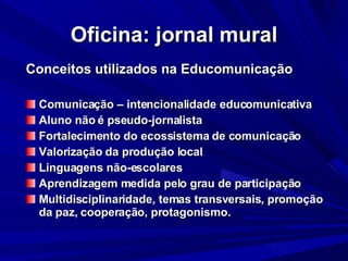 Oficina: jornal mural Conceitos utilizados na Educomunicação Comunicação – intencionalidade educomunicativa Aluno não é pseudo-jornalista  Fortalecimento do ecossistema de comunicação Valorização da produção local Linguagens não-escolares Aprendizagem medida pelo grau de participação Multidisciplinaridade, temas transversais, promoção da paz, cooperação, protagonismo. 
