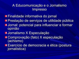 A Educomunicação e o Jornalismo Impresso Finalidade informativa do jornal Prestação de serviços de utilidade pública Jornal: potencial para influenciar e formar opinião Jornalismo X Especulação Comprovação (fato) X especulação (achismo)‏ Exercício de democracia e ética (postura jornalística)‏ 