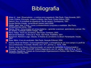 Bibliografia Arbex Jr., José.  Showrnalismo – a notícia como espetáculo . São Paulo, Casa Amarela, 2001. Costa, Cristina.  Educação, Imagem e Mídias . São Paulo, Cortez Editora, 2005. Debord, Guy.  A sociedade do espetáculo . Rio de Janeiro. Contraponto, 1997. Equipe Revista Viração. Jornal Mural Literário (abril 2008)‏ Gabler, Neal.  Vida, o filme – como o entretenimento conquistou a realidade . São Paulo, Companhia das Letras, 1999. Garcia, Othon. Comunicação em prosa moderna – aprender a escrever, aprendendo a pensar. Rio de Janeiro, Fundação Getúlio Vargas, 1980. Pena, Felipe.  Teoria do Jornalismo . São Paulo. Comtexto, 2005. Manual da Redação – Folha de S. Paulo. São Paulo, Publifolha, 2001. Romancini, Richard e Lago, Cláudia.  A História do Jornalismo no Brasil . Florian ópolis: Insular, 2007. Rosa, Mário.  A era do escândalo . São Paulo, Geração Editorial, 2004. Soares, Ismar de Oliveira.  Comunicaç ão/Educação, a emergência de um novo campo e o perfil de seus profissionais , in Contato, Brasília, ano I, N 1, jan/mar, p. 19-74, 1999. Soares, Ismar de Oliveira.  Educomunicação:  um campo de mediações. In Comunicação e Educação, São Paulo, ECA/USP- Editora Seguimento, ano VII, set/dez. 2000, N.19, p. 12-24. Torquato, Gaudêncio.  Tratado de Comunicação Organizacional e Política. São Paulo . Pioneira Thomson Learning, 2002. 