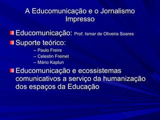 Educomunicação:  Prof. Ismar de Oliveira Soares Suporte teórico:  Paulo Freire Celestin Freinet Mário Kaplun Educomunicação e ecossistemas comunicativos a serviço da humanização dos espaços da Educação A Educomunicação e o Jornalismo Impresso 