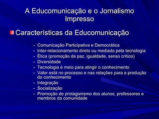 Características da Educomunicação Comunicação Participativa e Democrática Inter-relacionamento direto ou mediado pela tecnologia Ética (promoção da paz, igualdade, senso crítico)‏ Diversidade Tecnologia é meio para atingir o conhecimento Valor está no processo e nas relações para a produção do conhecimento Integração Socialização Promoção do protagonismo dos alunos, professores e membros da comunidade A Educomunicação e o Jornalismo Impresso 