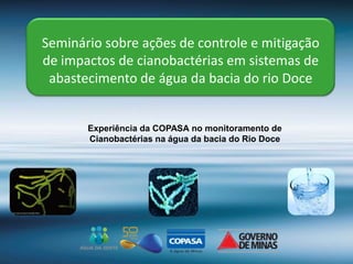 Seminário sobre ações de controle e mitigação
de impactos de cianobactérias em sistemas de
abastecimento de água da bacia do rio Doce
Experiência da COPASA no monitoramento de
Cianobactérias na água da bacia do Rio Doce
 