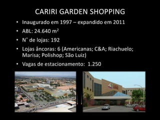 CARIRI GARDEN SHOPPING
• Inaugurado em 1997 – expandido em 2011
• ABL: 24.640 m2
• N˚ de lojas: 192
• Lojas âncoras: 6 (Americanas; C&A; Riachuelo;
  Marisa; Polishop; São Luiz)
• Vagas de estacionamento: 1.250
 