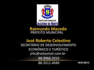 Raimundo Macedo
     PREFEITO MUNICIPAL

  José Roberto Celestino
SECRETÁRIO DE DESENVOLVIMENTO
    ECONÔMICO E TURÍSTICO
     jrbc@veloxmail.com.br
          88-9966.1010
          88-3511.4040          18/01/2013
 