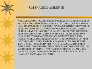 “  UM TRÁGICO ACIDENTE” A PEÇA ERA UMA TRAGICOMÉDIA MUSICAL DE CARLOS QUEIROZ TELLES A PEÇA DESCREVIA A VIDA E UM CASAL QUE ERA POBRE QUANDO CASARAM E QUE LOGO APÓS A MULHER ENGRAVIDOU E ELES CONVIDARAM UM TIO RICO PARA SER PADRINHO DESSE FILHO E A PARTIR DAÍ ESTE TIO BANCOU TUDO PARA O CASAL E ELES FORAM FICANDO CADA VEZ MAIS RICO E TIVERAM MAIS UMA FILHA. TODOS NA VIZINHANÇA DESEJAVA TER A VIDA DESSA FAMILIA, POIS APARENTEMENTE TUDO PARECIA UM MAR DE ROSAS, MAIS NINGUÉM PODIA IMAGINAR QUE POR TRÁS DE TANTO LUXO PODERIA HAVER TANTA DESGRAÇA: ERA BRIGA ENTRE MARIDO E MULHER, IRMÃOS E FILHOS COM SEUS PAIS, UM VERDADEIRO INVERNO E POR FIM FICOU APENAS UM MEMBRO DA FAMILIA QUE FICOU LOUCO, POIS A GANÂNCIA LEVOU A FAMILIA A UM MATAR AO OUTRO. 