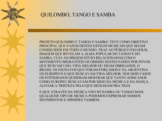 QUILOMBO, TANGO E SAMBA PROJETO QUILOMBO E TAMGO E SAMBA! TEVE COMO OBJETIVO PRINCIPAL QUE FAZEM DESTES ESTILOS MUSICAIS QUE SEJAM CONHECIDOS EM TODO O MUNDO. TRAZ AO PÚBLICO EM GERAL IMAGEM QUE REVELAM A ALMA POPULAR DO TANGO E DO SAMBA, CUJA AS ORIGEM ESTÃO RELACIONADAS COM O MOVIMENTO MIGRATÓTIO OCORRIDO NESTES PAÍSES POR POVOS QUE BUSCAM UMA VIDA MELHOR OU ERAM OBRIGADOS, O BRASIL OS ESCRAVOS QUE FORAM FORÇADOS E NA ARGENTINA OS EUROPEUS O QUE BUSCAVAM VIDA MELHOR. NOS DOIS CASOS OS FOTÓGRAFOS QUISERAM MOSTRAR QUE TANTO AFRICANOS COMO EUROPEU BUSCAVAM POR MEIO DA MÚSICA E DA DANÇA ALIVIAR A TRISTEZA PELO QUE DEIXARAM PRA TRÁS.  E QUE ATRAVÉS DA MÚSICA NÃO SÓ SAMBA OU TANGO MAIS QUALQUER TIPO DE MÚSICA PODEMOS EXPRESSAR NOSSOS SINTIMENTOS E OPINIÕES TAMBÉM.  