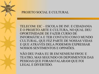 PROJETO SOCIAL E CULTURAL TELECOM: EIC – ESCOLA DE INF. E CIDADANIA É O PROJETO ARTE E CULTURA, NO QUAL DEU OPORTINIDADE DE FAZER CURSO DE INFORMÁTICA E TER CONTATO COM O MUNDO CULTURAL, QUE FEZ PARTE DE NOSSAS VIDAS E QUE ATRAVÉS DELA PODEMOS EXPRESSAR NOSSOS SENTIMENTOS E OPINIÕES. NÃO DEU PARA EU IR EM NENHUM SWOU E TEATRO, MAS SEGUNDO OS DEPOIMENTOS DAS PESSOAS QUE FORAM FALARAM QUE FOI LEGAL E DIVERTIDO. 