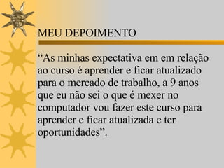 MEU DEPOIMENTO “ As minhas expectativa em em relação ao curso é aprender e ficar atualizado para o mercado de trabalho, a 9 anos que eu não sei o que é mexer no computador vou fazer este curso para aprender e ficar atualizada e ter oportunidades”.  